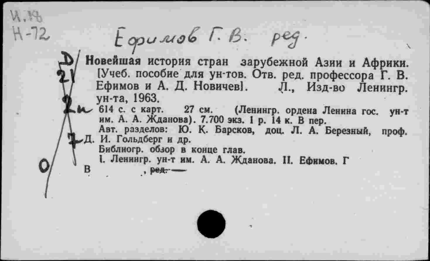 ﻿'Л.Н
'	£ ори ш&Ь ГВ. '
ОДУ Новейшая история стран зарубежной Азии и Африки. ЧД (Учеб, пособие для ун-тов. Отв. ред. профессора Г. В. Ефимов и А. Д. Новичев!. Л., Изд-во Ленингр. л ун-та, 1963.
614 с. с карт. 27 см. (Ленингр. ордена Ленина гос. ун-т /\	им. А. А. Жданова). 7.700 экз. 1 р. 14 к. В пер.
/ I	Авт. разделов: Ю. К. Барское, доц. Л. А. Березный, проф.
/ 1^Д. И. Гольдберг и др.
/ Т	Библиогр. обзор в конце глав.
/	']	I. Ленингр. ун-т им. А. А. Жданова. И. Ефимов. Г
/ В	, ре*--